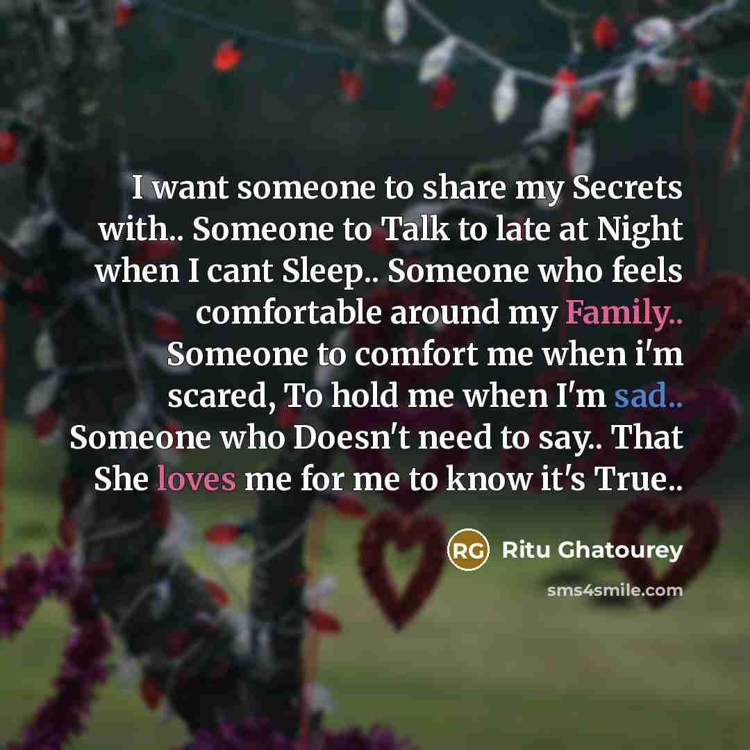 “I want someone to share my Secrets with.. Someone to Talk to late at Night when I cant Sleep.. Someone who feels comfortable around my Family.. Someone to comfort me when i'm scared, To hold me when I'm sad.. Someone who Doesn't need to say.. That She loves me for me to know it's True..” quote by Ritu Ghatourey