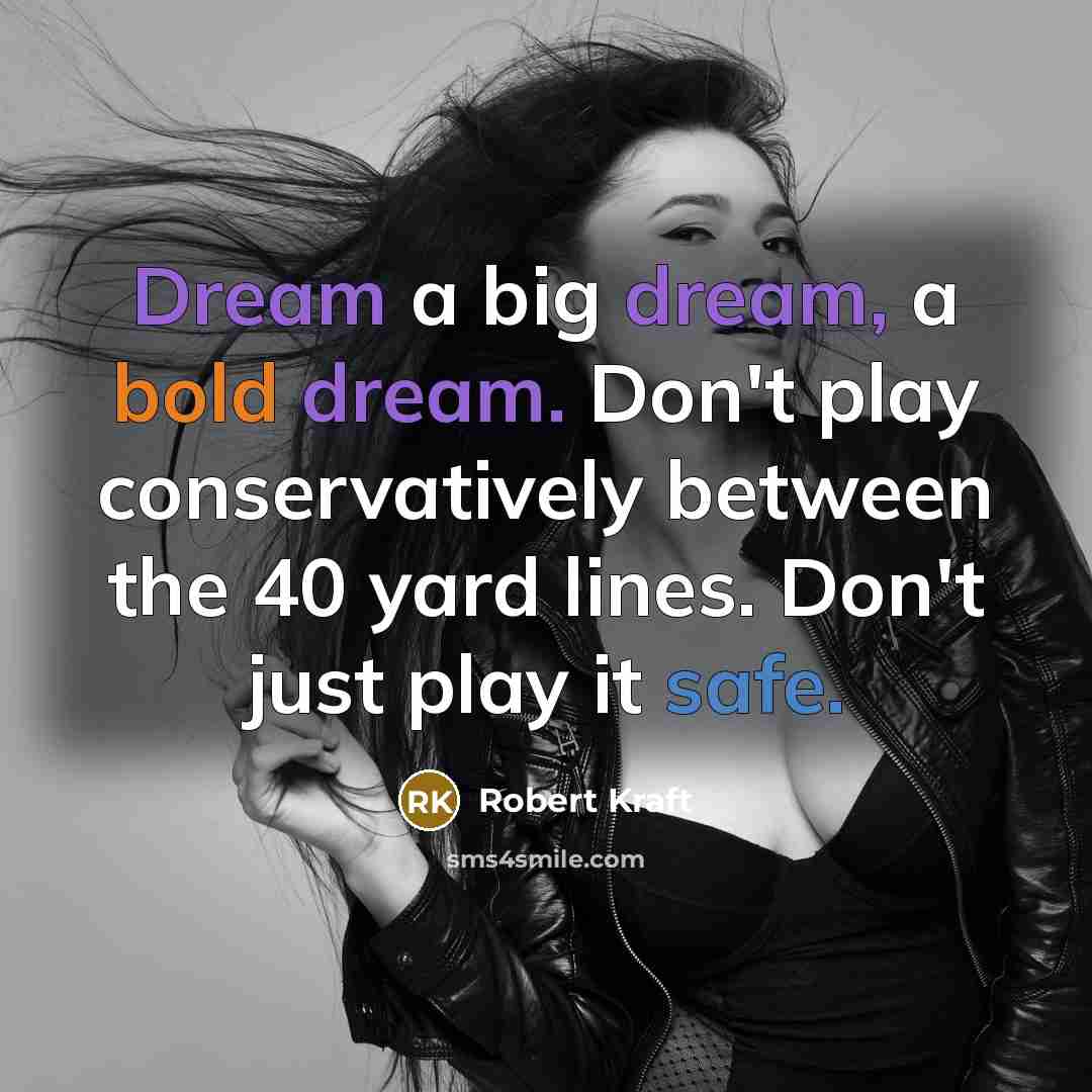 “Dream a big dream, a bold dream. Don't play conservatively between the 40 yard lines. Don't just play it safe.” quote by Robert Kraft