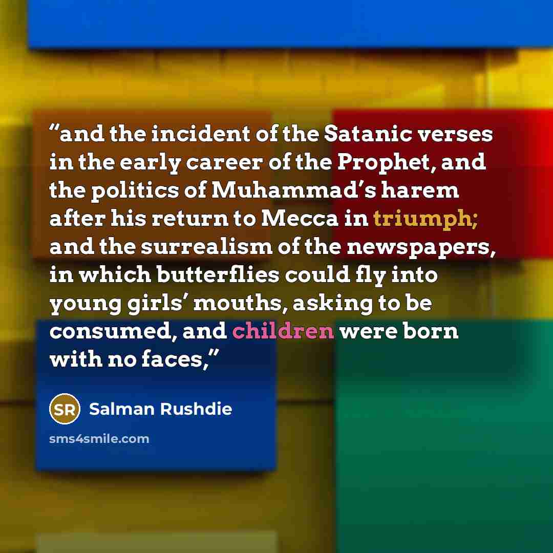 “and the incident of the Satanic verses in the early career of the Prophet, and the politics of Muhammad’s harem after his return to Mecca in triumph; and the surrealism of the newspapers, in which butterflies could fly into young girls’ mouths, asking to be consumed, and children were born with no…” quote by Salman Rushdie