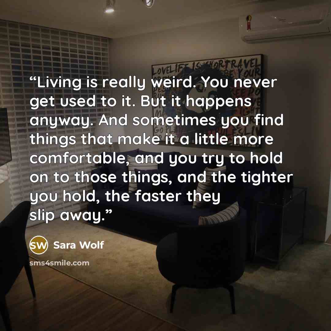 “Living is really weird. You never get used to it. But it happens anyway. And sometimes you find things that make it a little more comfortable, and you try to hold on to those things, and the tighter you hold, the faster they slip away.” quote by Sara Wolf