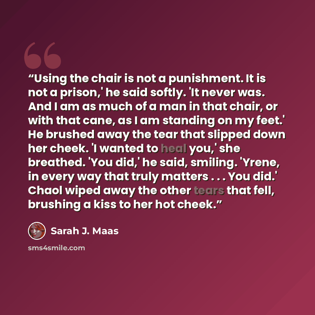 “Using the chair is not a punishment. It is not a prison,' he said softly. 'It never was. And I am as much of a man in that chair, or with that cane, as I am standing on my feet.' He brushed away the tear that slipped down her cheek. 'I wanted to heal you,' she breathed. 'You did,' he said…” quote by Sarah J. Maas