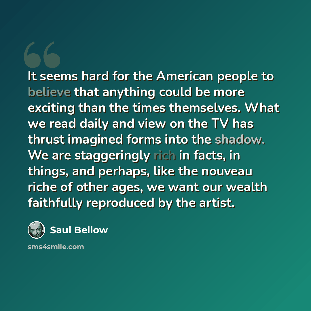 “It seems hard for the American people to believe that anything could be more exciting than the times themselves. What we read daily and view on the TV has thrust imagined forms into the shadow. We are staggeringly rich in facts, in things, and perhaps, like the nouveau riche of other ages, we want…” quote by Saul Bellow