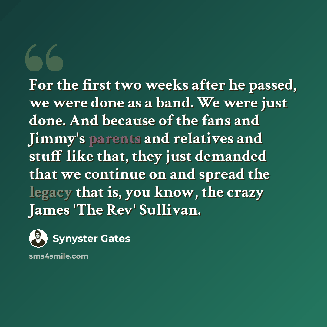 “For the first two weeks after he passed, we were done as a band. We were just done. And because of the fans and Jimmy's parents and relatives and stuff like that, they just demanded that we continue on and spread the legacy that is, you know, the crazy James 'The Rev' Sullivan.” quote by Synyster Gates