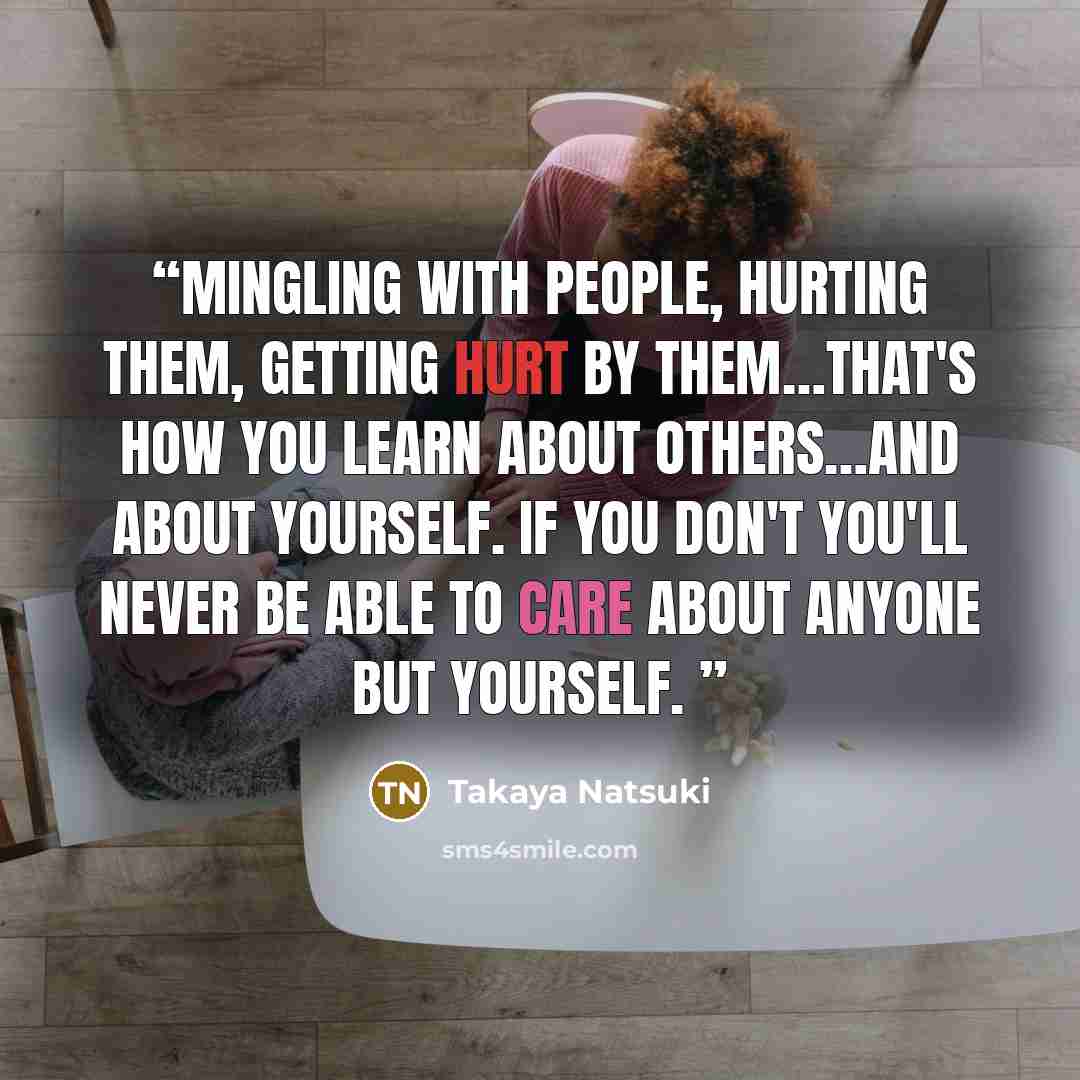 “Mingling with people, hurting them, getting hurt by them…that's how you learn about others…and about yourself. If you don't you'll never be able to care about anyone but yourself.” quote by Takaya Natsuki