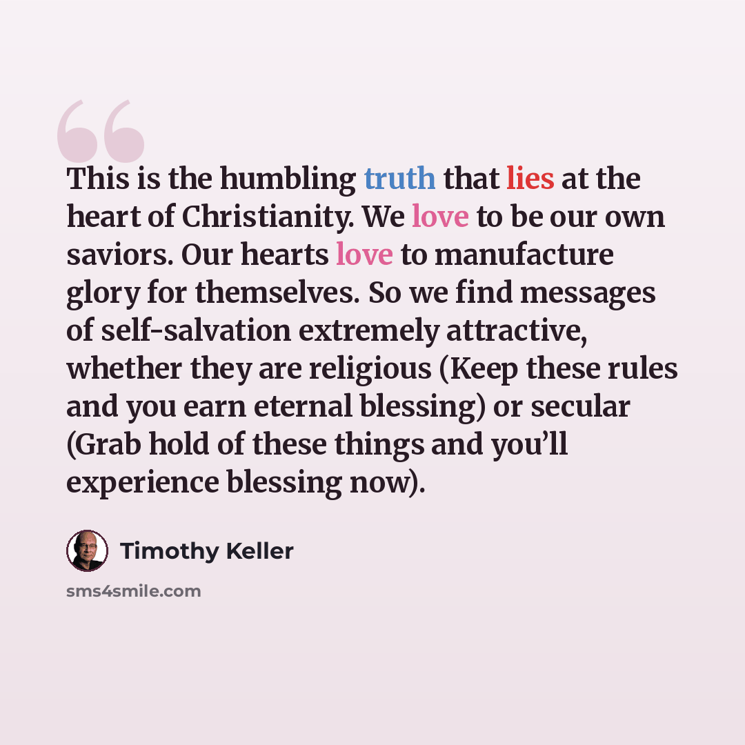 “This is the humbling truth that lies at the heart of Christianity. We love to be our own saviors. Our hearts love to manufacture glory for themselves. So we find messages of self-salvation extremely attractive, whether they are religious (Keep these rules and you earn eternal blessing) or secular…” quote by Timothy Keller