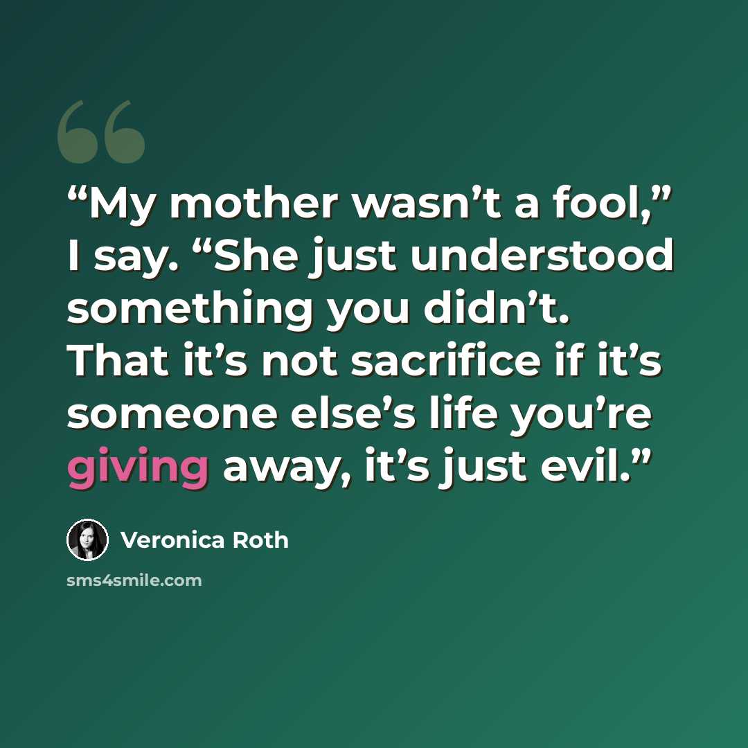 “My mother wasn’t a fool,” I say. “She just understood something you didn’t. That it’s not sacrifice if it’s someone else’s life you’re giving away, it’s just evil.” quote by Veronica Roth