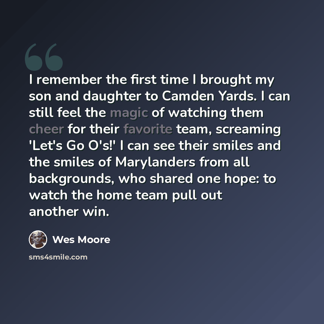“I remember the first time I brought my son and daughter to Camden Yards. I can still feel the magic of watching them cheer for their favorite team, screaming 'Let's Go O's!' I can see their smiles and the smiles of Marylanders from all backgrounds, who shared one hope: to watch the home team pull…” quote by Wes Moore