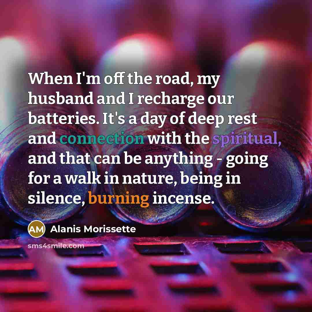 “When I'm off the road, my husband and I recharge our batteries. It's a day of deep rest and connection with the spiritual, and that can be anything - going for a walk in nature, being in silence, burning incense.” quote by Alanis Morissette