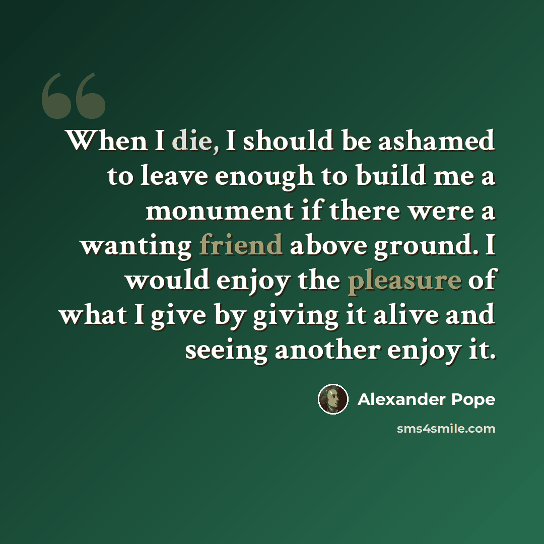 “When I die, I should be ashamed to leave enough to build me a monument if there were a wanting friend above ground. I would enjoy the pleasure of what I give by giving it alive and seeing another enjoy it.” quote by Alexander Pope