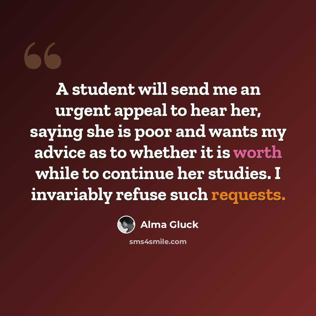 “A student will send me an urgent appeal to hear her, saying she is poor and wants my advice as to whether it is worth while to continue her studies. I invariably refuse such requests.” quote by Alma Gluck