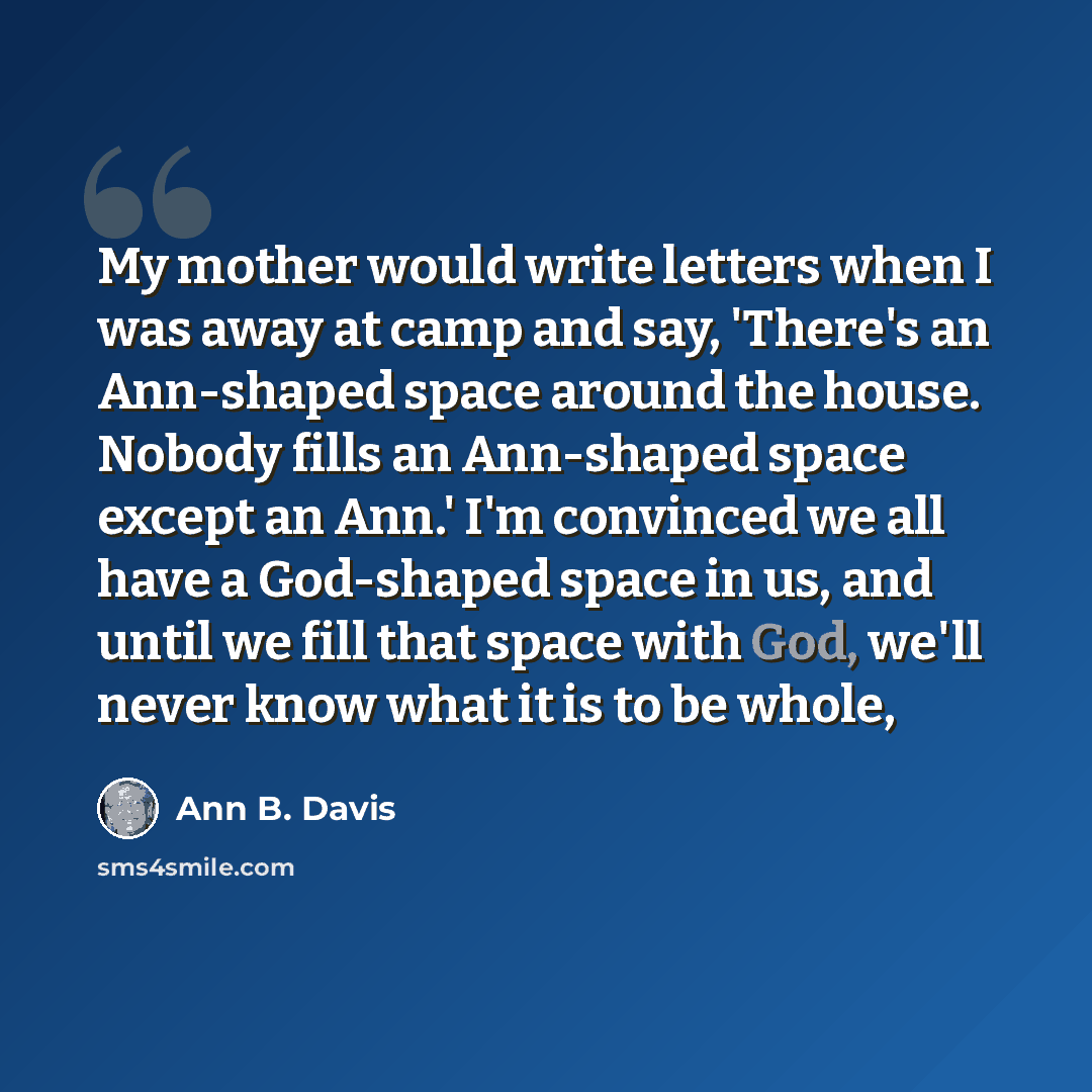“My mother would write letters when I was away at camp and say, 'There's an Ann-shaped space around the house. Nobody fills an Ann-shaped space except an Ann.' I'm convinced we all have a God-shaped space in us, and until we fill that space with God, we'll never know what it is to be whole,” quote by Ann B. Davis