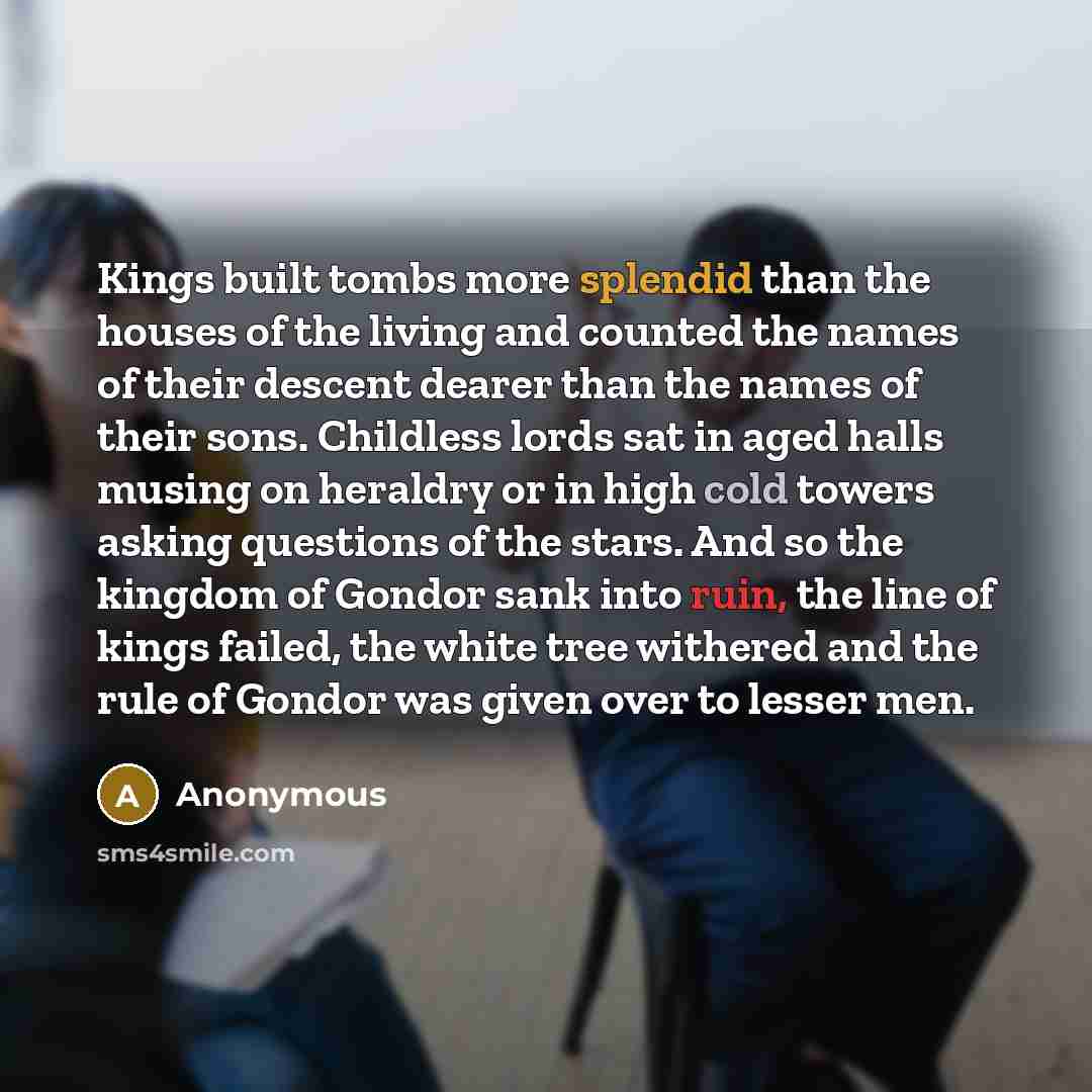 “Kings built tombs more splendid than the houses of the living and counted the names of their descent dearer than the names of their sons. Childless lords sat in aged halls musing on heraldry or in high cold towers asking questions of the stars. And so the kingdom of Gondor sank into ruin, the line…” quote by Anonymous