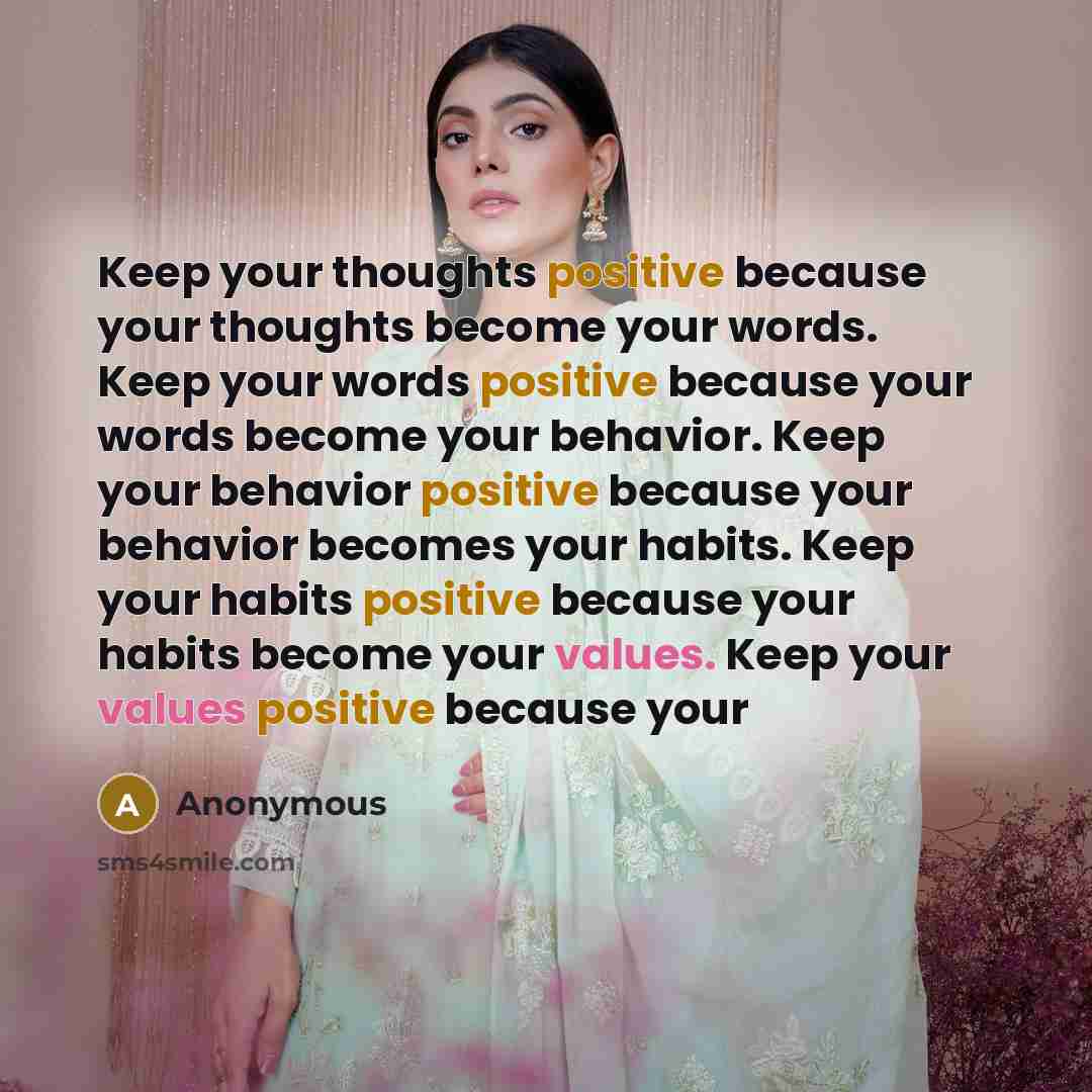 “Keep your thoughts positive because your thoughts become your words. Keep your words positive because your words become your behavior. Keep your behavior positive because your behavior becomes your habits. Keep your habits positive because your habits become your values. Keep your values positive…” quote by Anonymous