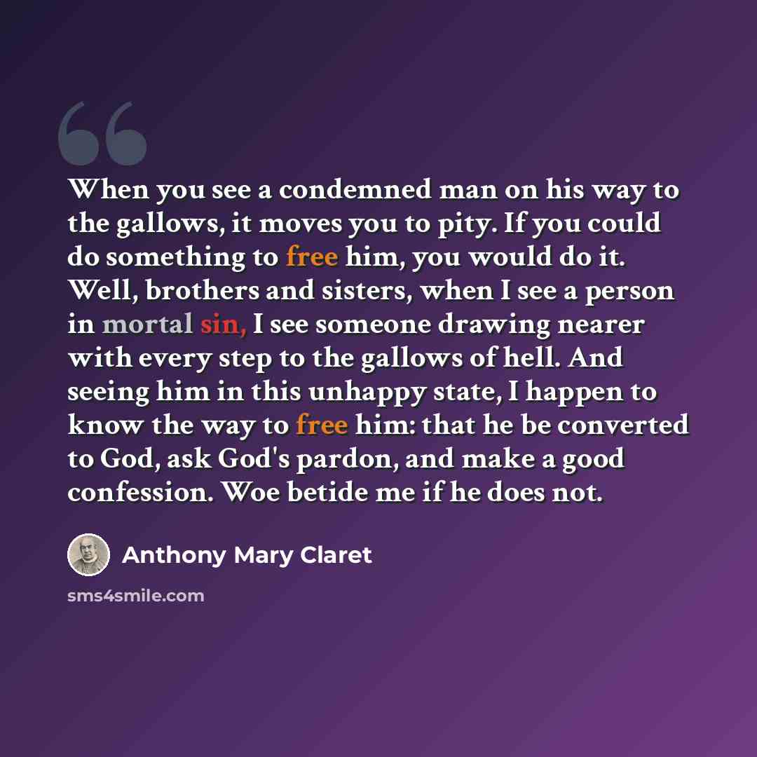 “When you see a condemned man on his way to the gallows, it moves you to pity. If you could do something to free him, you would do it. Well, brothers and sisters, when I see a person in mortal sin, I see someone drawing nearer with every step to the gallows of hell. And seeing him in this unhappy…” quote by Anthony Mary Claret