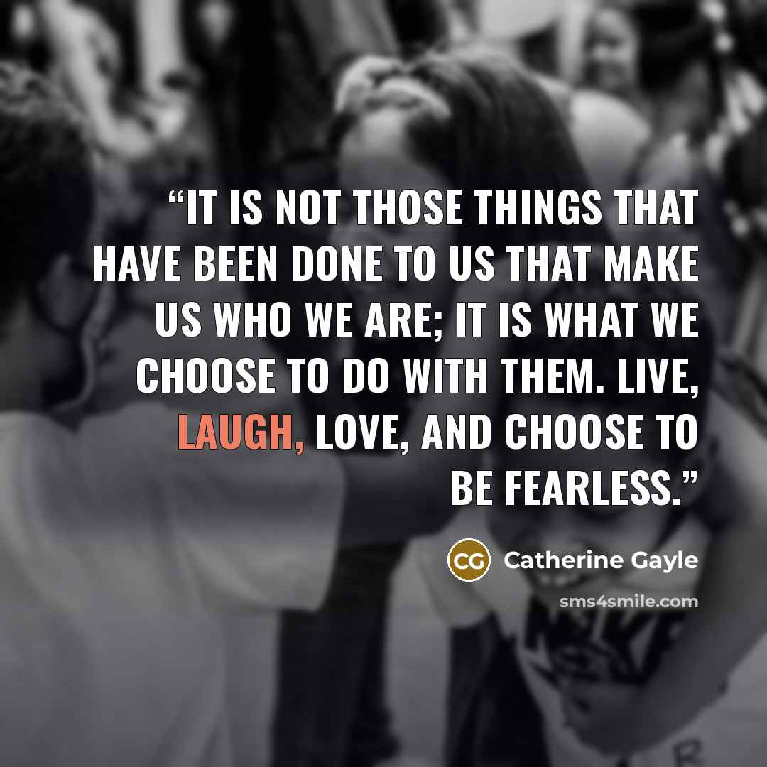 “It is not those things that have been done to us that make us who we are; it is what we choose to do with them. Live, laugh, love, and choose to be fearless.” quote by Catherine Gayle