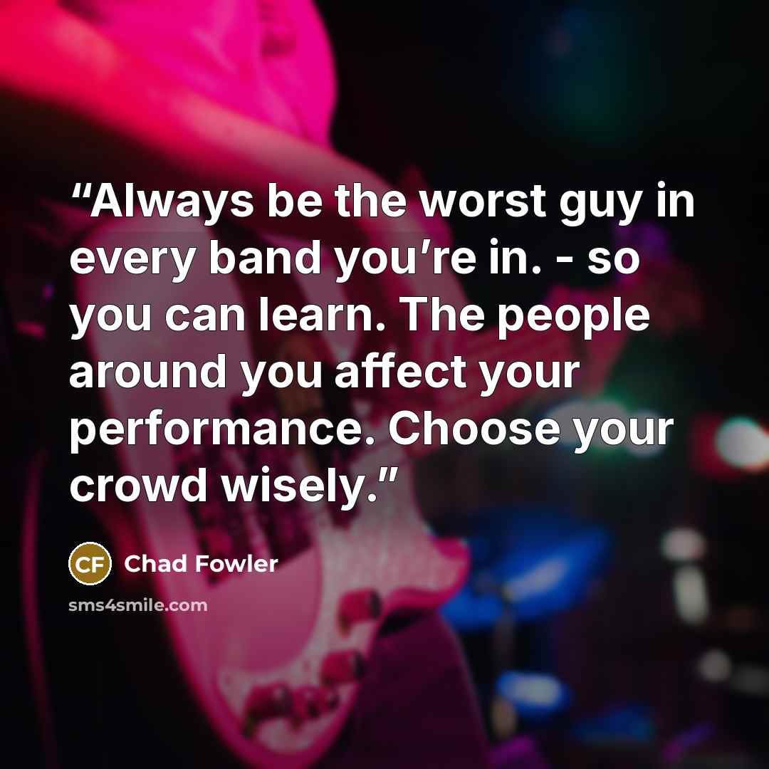 “Always be the worst guy in every band you’re in. - so you can learn. The people around you affect your performance. Choose your crowd wisely.” quote by Chad Fowler