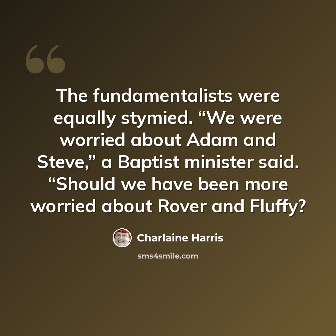 “The fundamentalists were equally stymied. “We were worried about Adam and Steve,” a Baptist minister said. “Should we have been more worried about Rover and Fluffy?” quote by Charlaine Harris