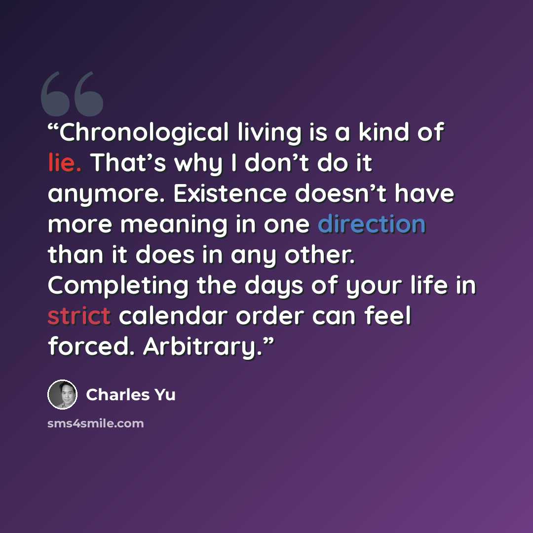“Chronological living is a kind of lie. That’s why I don’t do it anymore. Existence doesn’t have more meaning in one direction than it does in any other. Completing the days of your life in strict calendar order can feel forced. Arbitrary.” quote by Charles Yu