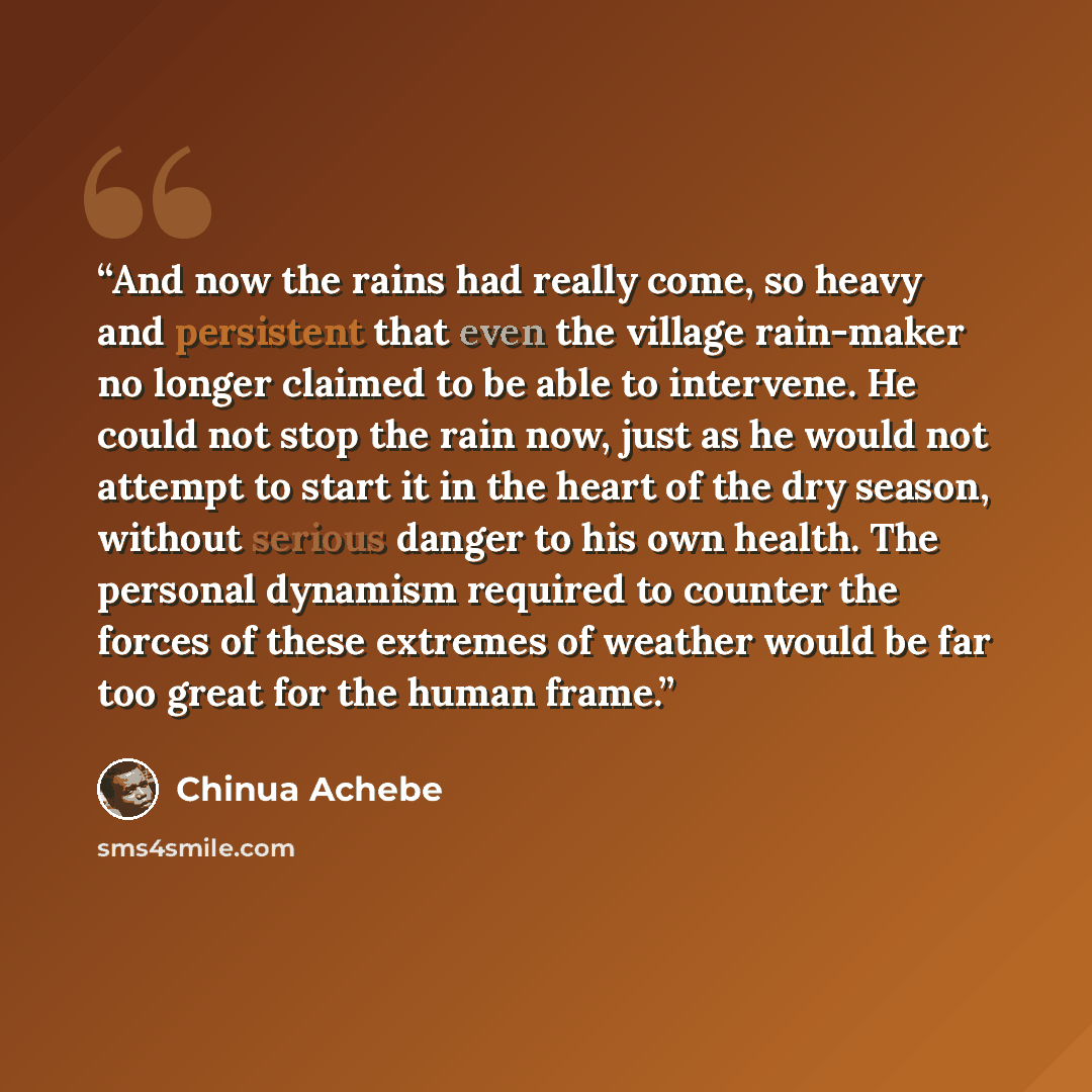“And now the rains had really come, so heavy and persistent that even the village rain-maker no longer claimed to be able to intervene. He could not stop the rain now, just as he would not attempt to start it in the heart of the dry season, without serious danger to his own health. The personal…” quote by Chinua Achebe