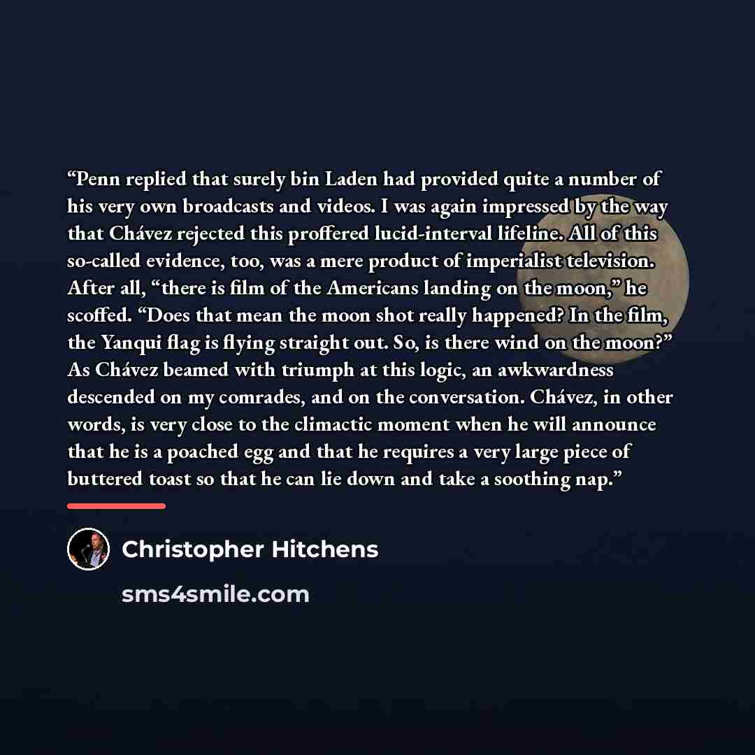 “Penn replied that surely bin Laden had provided quite a number of his very own broadcasts and videos. I was again impressed by the way that Chávez rejected this proffered lucid-interval lifeline. All of this so-called evidence, too, was a mere product of imperialist television. After all, “there…” quote by Christopher Hitchens