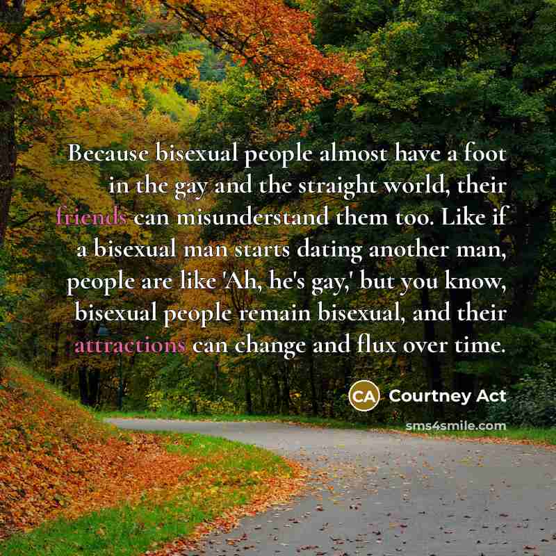 “Because bisexual people almost have a foot in the gay and the straight world, their friends can misunderstand them too. Like if a bisexual man starts dating another man, people are like 'Ah, he's gay,' but you know, bisexual people remain bisexual, and their attractions can change and flux over…” quote by Courtney Act