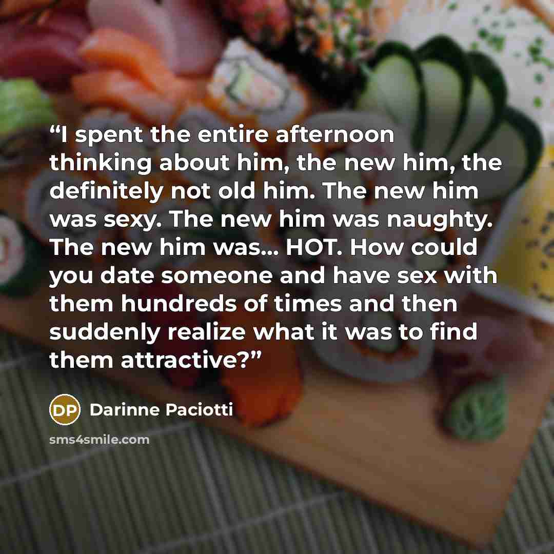 “I spent the entire afternoon thinking about him, the new him, the definitely not old him. The new him was sexy. The new him was naughty. The new him was… HOT. How could you date someone and have sex with them hundreds of times and then suddenly realize what it was to find them attractive?” quote by Darinne Paciotti