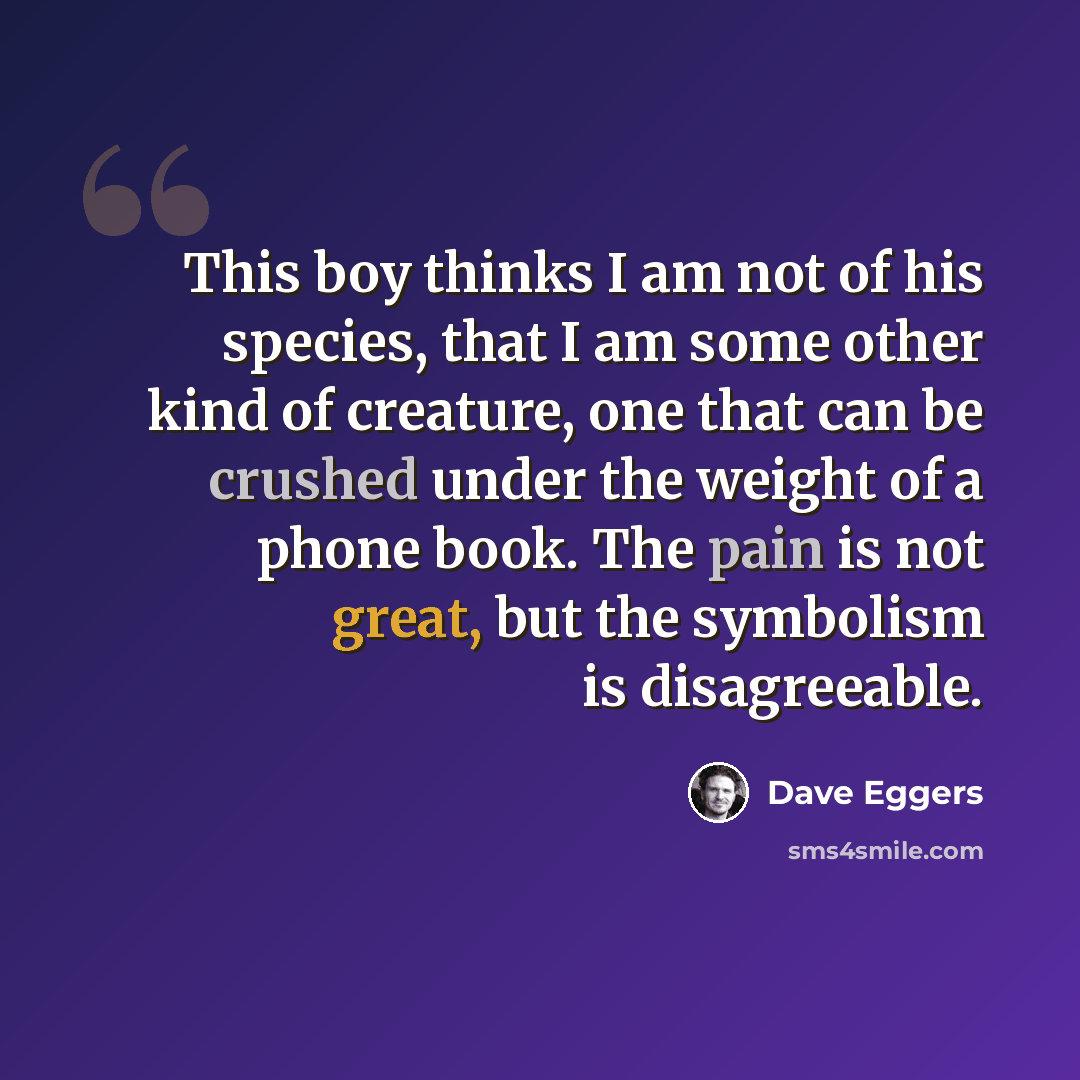 “This boy thinks I am not of his species, that I am some other kind of creature, one that can be crushed under the weight of a phone book. The pain is not great, but the symbolism is disagreeable.” quote by Dave Eggers