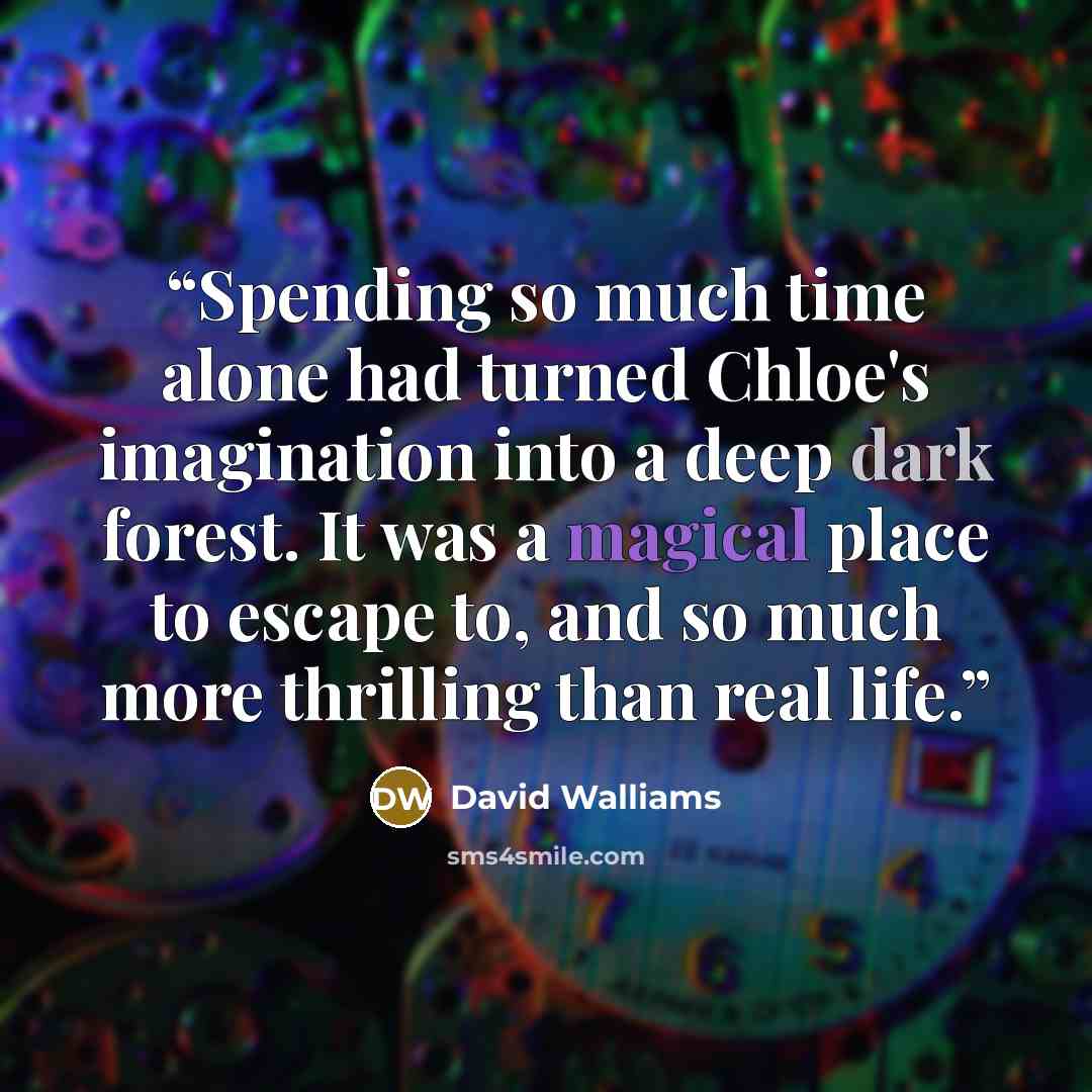 “Spending so much time alone had turned Chloe's imagination into a deep dark forest. It was a magical place to escape to, and so much more thrilling than real life.” quote by David Walliams