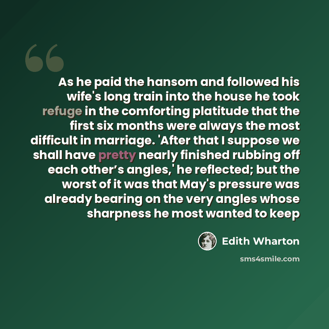 “As he paid the hansom and followed his wife's long train into the house he took refuge in the comforting platitude that the first six months were always the most difficult in marriage. 'After that I suppose we shall have pretty nearly finished rubbing off each other’s angles,' he reflected; but…” quote by Edith Wharton