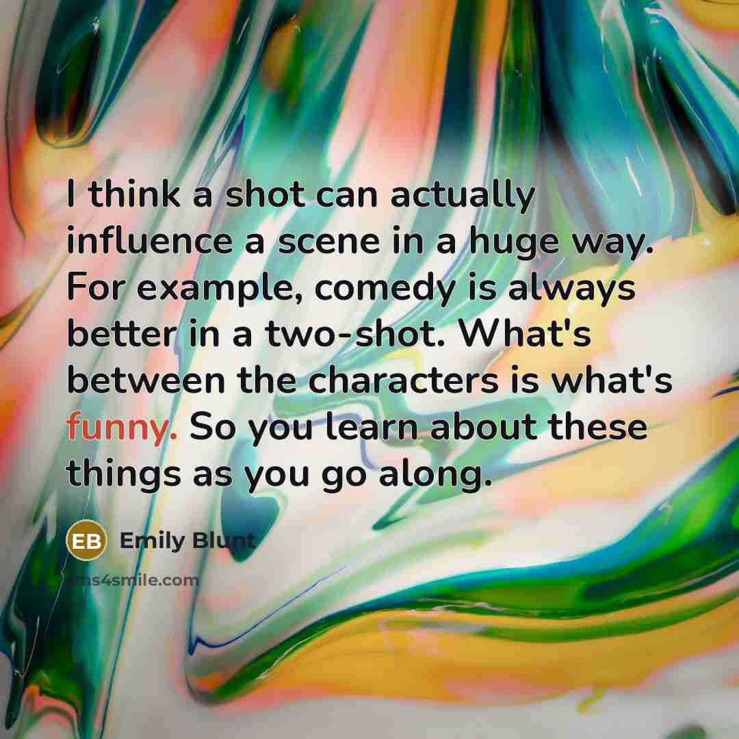 “I think a shot can actually influence a scene in a huge way. For example, comedy is always better in a two-shot. What's between the characters is what's funny. So you learn about these things as you go along.” quote by Emily Blunt