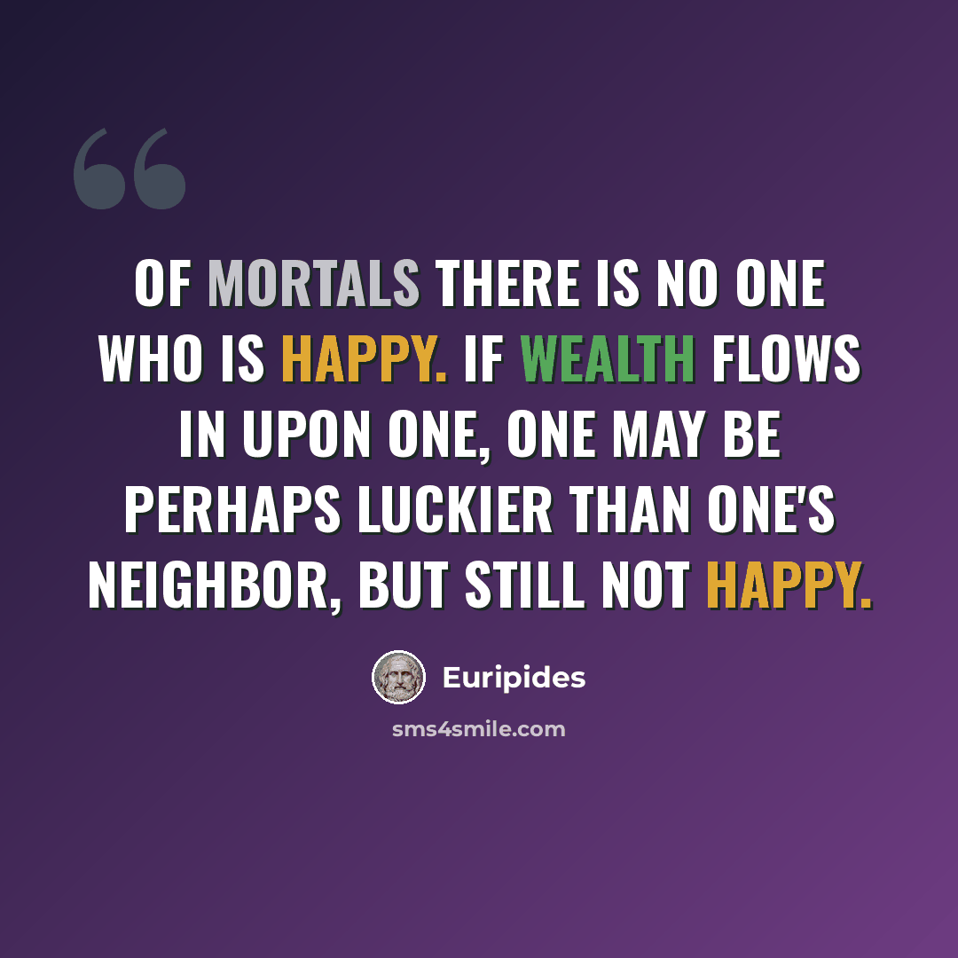 “Of mortals there is no one who is happy. If wealth flows in upon one, one may be perhaps luckier than one's neighbor, but still not happy.” quote by Euripides