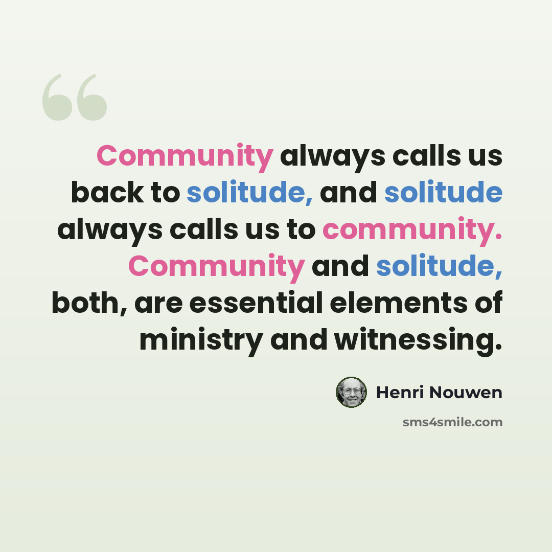 “Community always calls us back to solitude, and solitude always calls us to community. Community and solitude, both, are essential elements of ministry and witnessing.” quote by Henri Nouwen