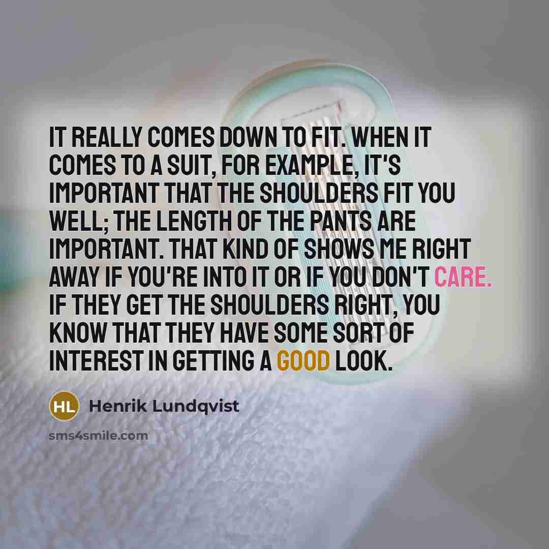 “It really comes down to fit. When it comes to a suit, for example, it's important that the shoulders fit you well; the length of the pants are important. That kind of shows me right away if you're into it or if you don't care. If they get the shoulders right, you know that they have some sort of…” quote by Henrik Lundqvist