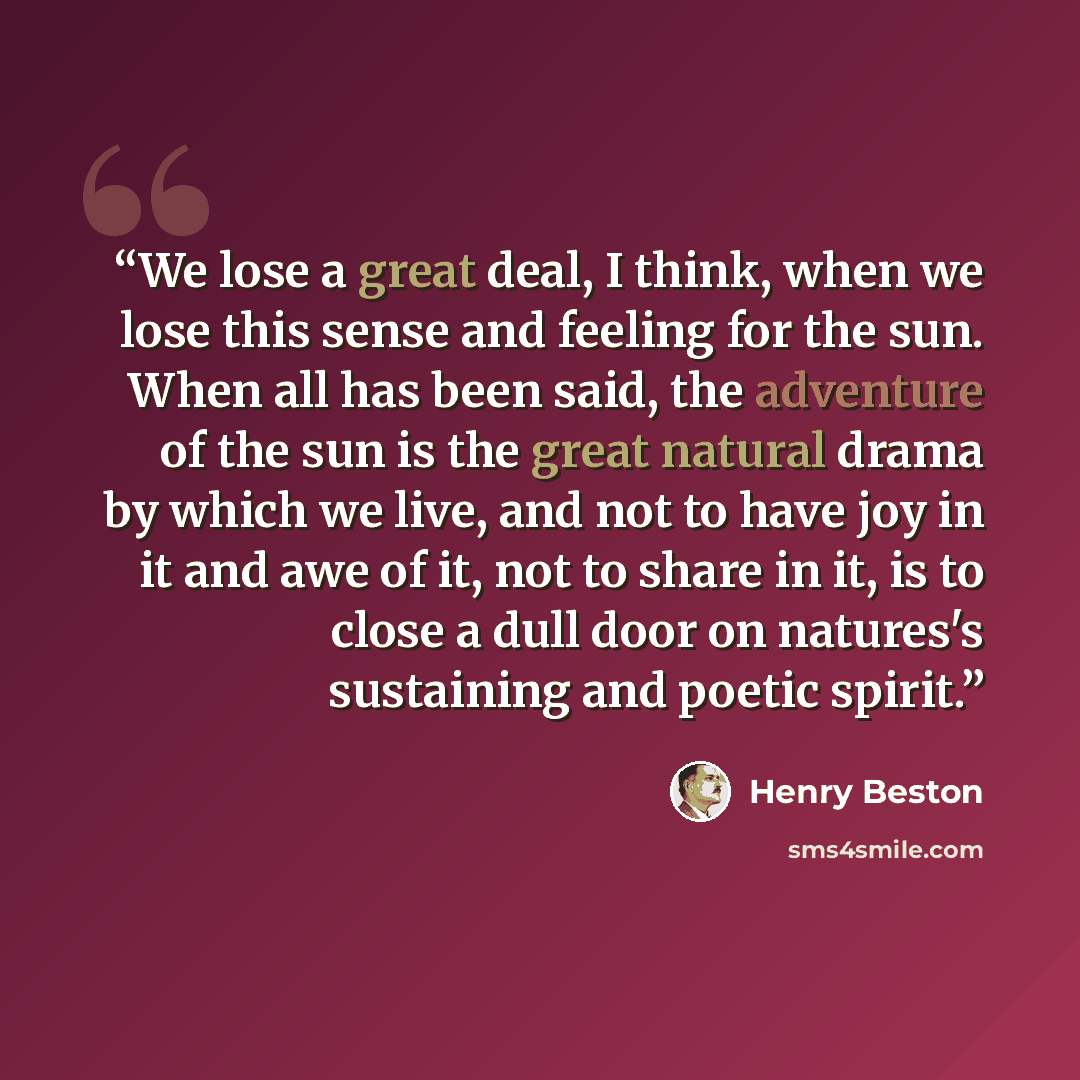 “We lose a great deal, I think, when we lose this sense and feeling for the sun. When all has been said, the adventure of the sun is the great natural drama by which we live, and not to have joy in it and awe of it, not to share in it, is to close a dull door on natures's sustaining and poetic…” quote by Henry Beston