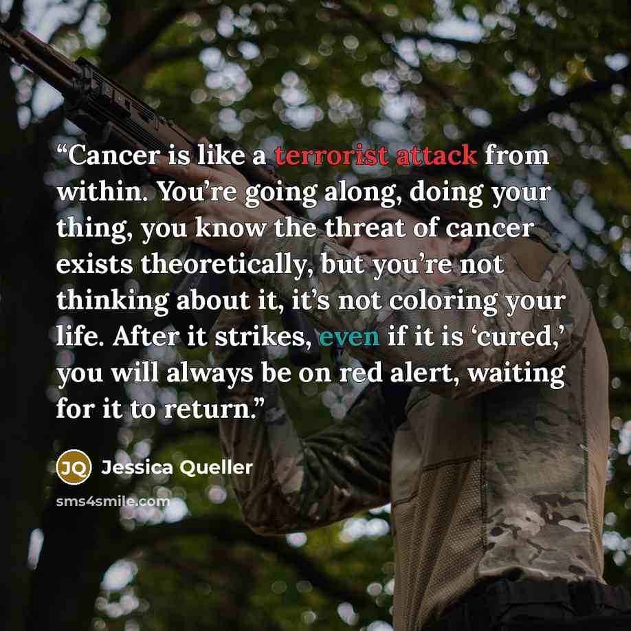 “Cancer is like a terrorist attack from within. You’re going along, doing your thing, you know the threat of cancer exists theoretically, but you’re not thinking about it, it’s not coloring your life. After it strikes, even if it is ‘cured,’ you will always be on red alert, waiting for it to return.” quote by Jessica Queller