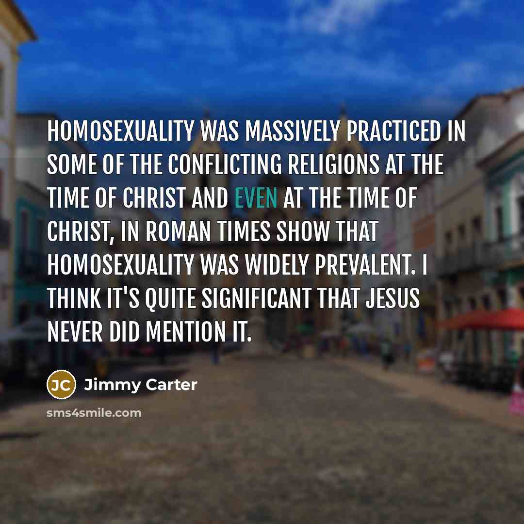 “Homosexuality was massively practiced in some of the conflicting religions at the time of Christ and even at the time of Christ, in Roman times show that homosexuality was widely prevalent. I think it's quite significant that Jesus never did mention it.” quote by Jimmy Carter