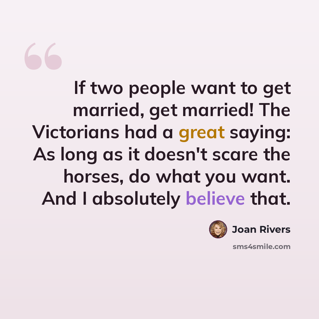 “If two people want to get married, get married! The Victorians had a great saying: As long as it doesn't scare the horses, do what you want. And I absolutely believe that.” quote by Joan Rivers