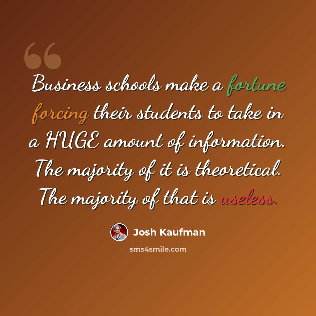 “Business schools make a fortune forcing their students to take in a HUGE amount of information. The majority of it is theoretical. The majority of that is useless.” quote by Josh Kaufman