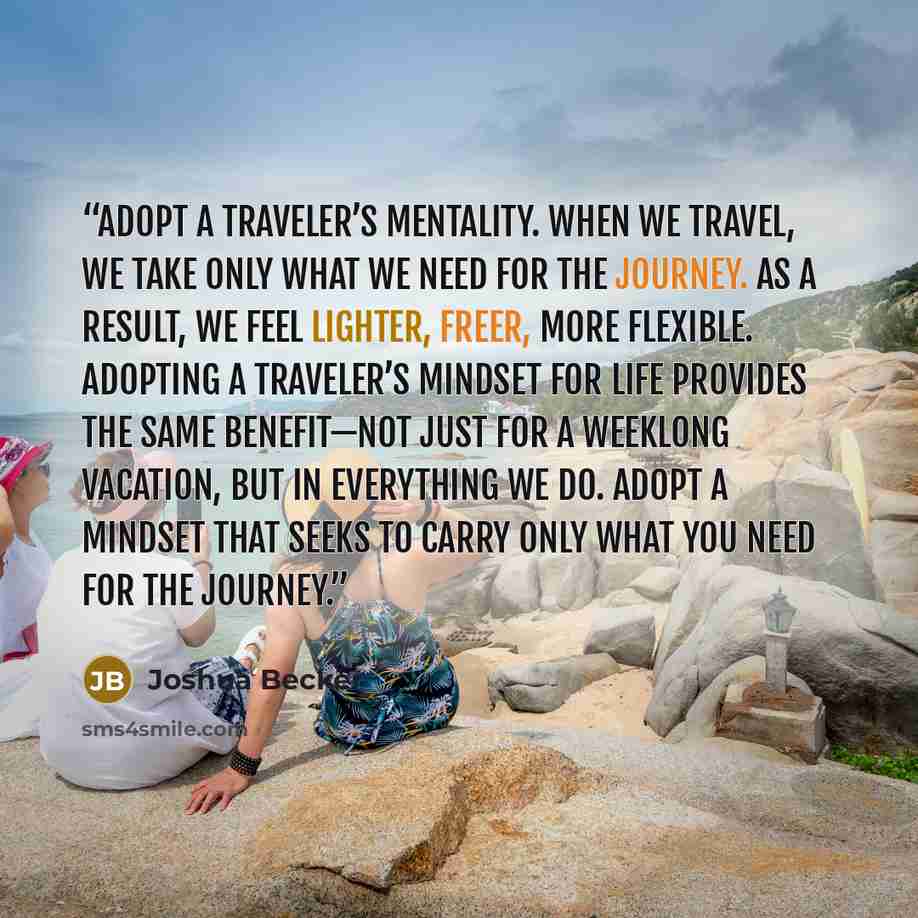 “Adopt a traveler’s mentality. When we travel, we take only what we need for the journey. As a result, we feel lighter, freer, more flexible. Adopting a traveler’s mindset for life provides the same benefit—not just for a weeklong vacation, but in everything we do. Adopt a mindset that seeks to…” quote by Joshua Becker