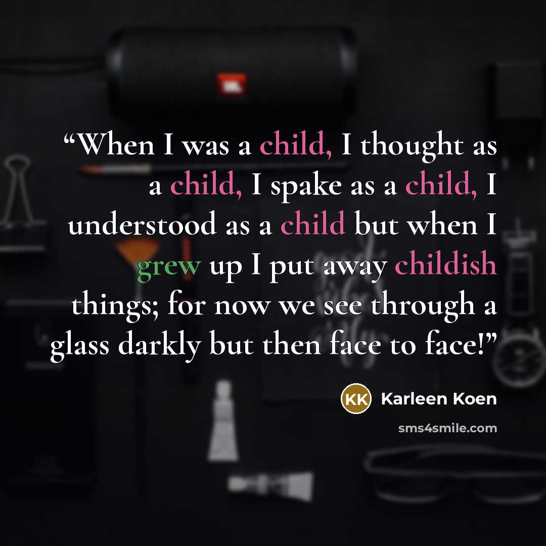 “When I was a child, I thought as a child, I spake as a child, I understood as a child but when I grew up I put away childish things; for now we see through a glass darkly but then face to face!” quote by Karleen Koen