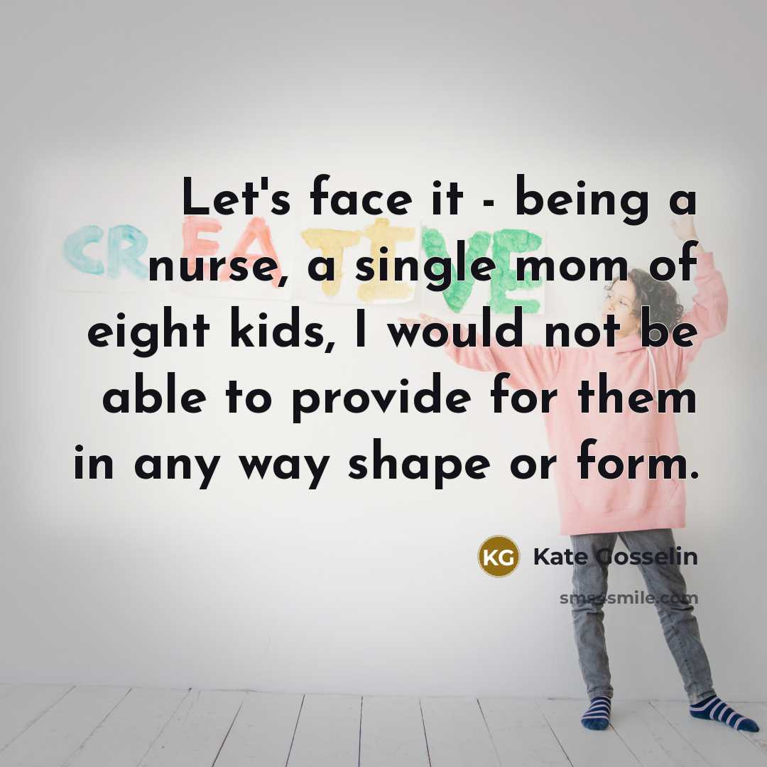 “Let's face it - being a nurse, a single mom of eight kids, I would not be able to provide for them in any way shape or form.” quote by Kate Gosselin