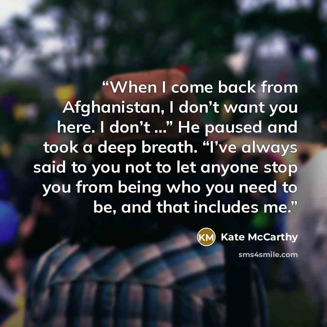 “When I come back from Afghanistan, I don’t want you here. I don’t …” He paused and took a deep breath. “I’ve always said to you not to let anyone stop you from being who you need to be, and that includes me.” quote by Kate McCarthy