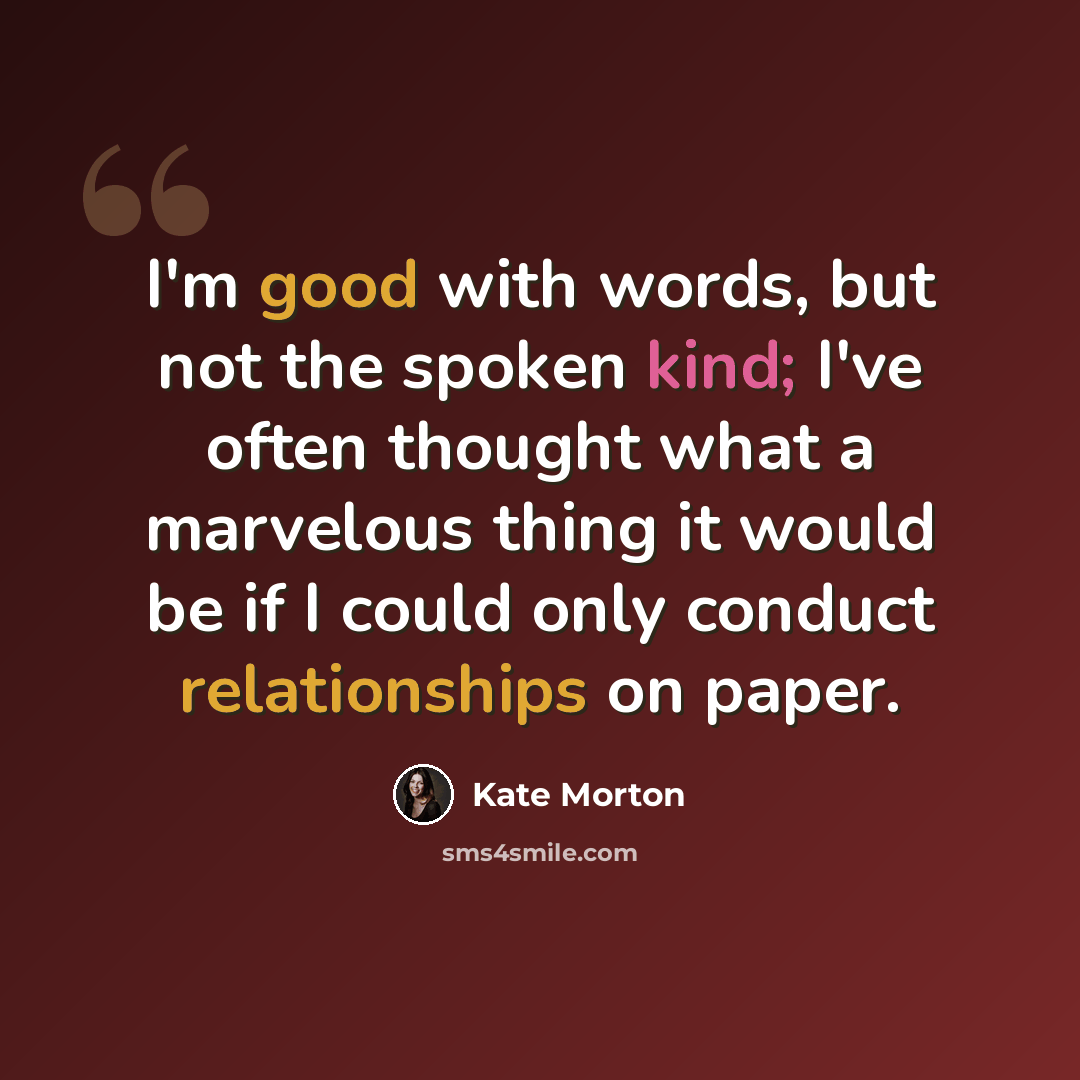“I'm good with words, but not the spoken kind; I've often thought what a marvelous thing it would be if I could only conduct relationships on paper.” quote by Kate Morton