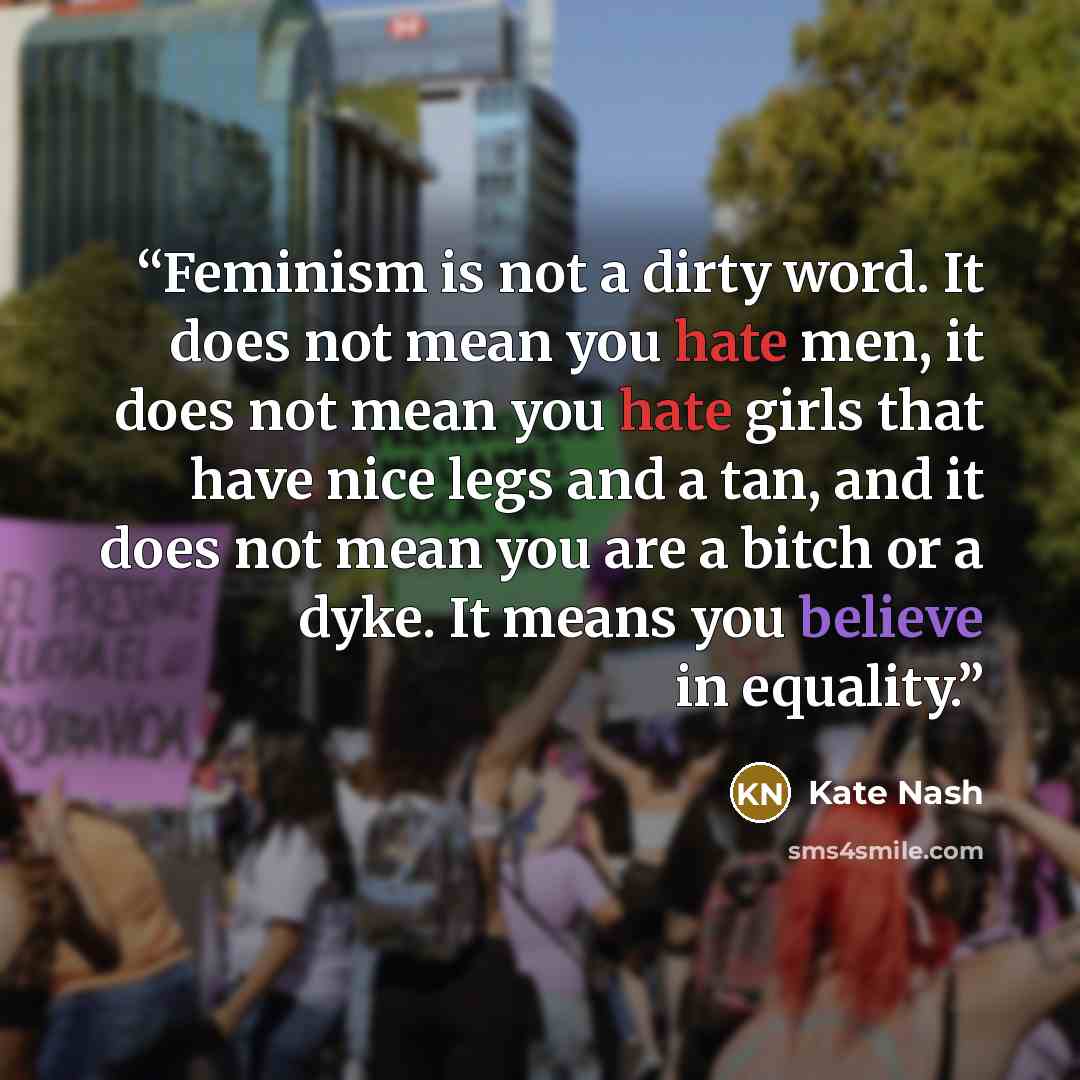 “Feminism is not a dirty word. It does not mean you hate men, it does not mean you hate girls that have nice legs and a tan, and it does not mean you are a bitch or a dyke. It means you believe in equality.” quote by Kate Nash