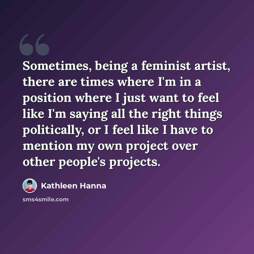 “Sometimes, being a feminist artist, there are times where I'm in a position where I just want to feel like I'm saying all the right things politically, or I feel like I have to mention my own project over other people's projects.” quote by Kathleen Hanna