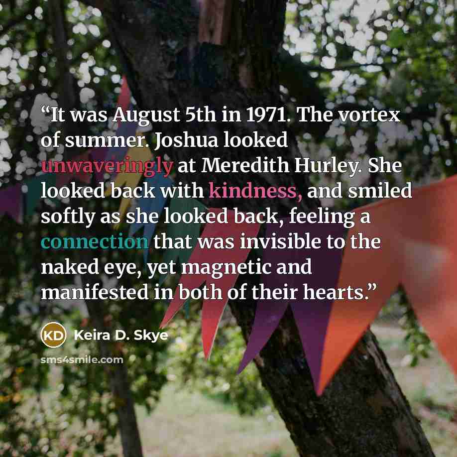 “It was August 5th in 1971. The vortex of summer. Joshua looked unwaveringly at Meredith Hurley. She looked back with kindness, and smiled softly as she looked back, feeling a connection that was invisible to the naked eye, yet magnetic and manifested in both of their hearts.” quote by Keira D. Skye