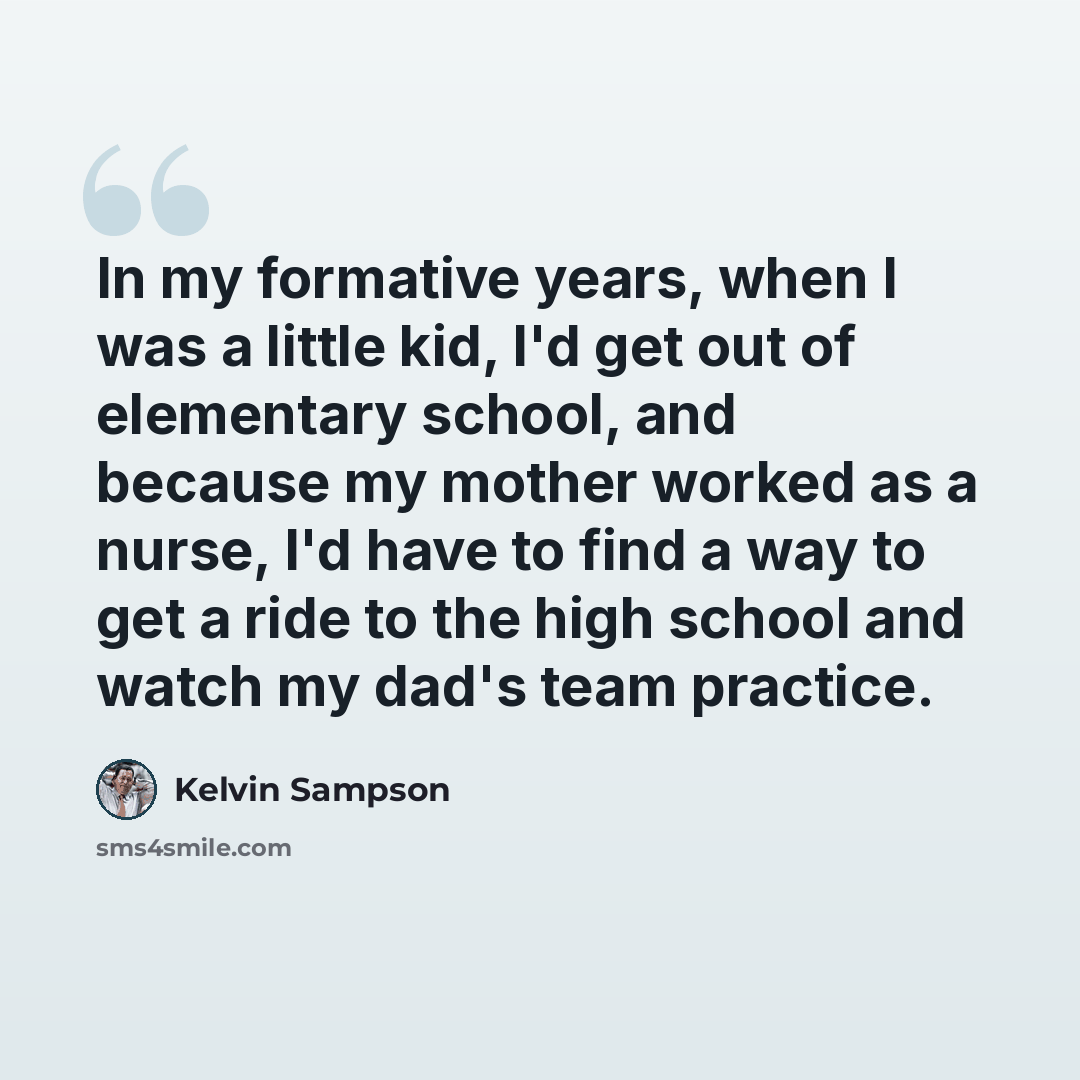 “In my formative years, when I was a little kid, I'd get out of elementary school, and because my mother worked as a nurse, I'd have to find a way to get a ride to the high school and watch my dad's team practice.” quote by Kelvin Sampson
