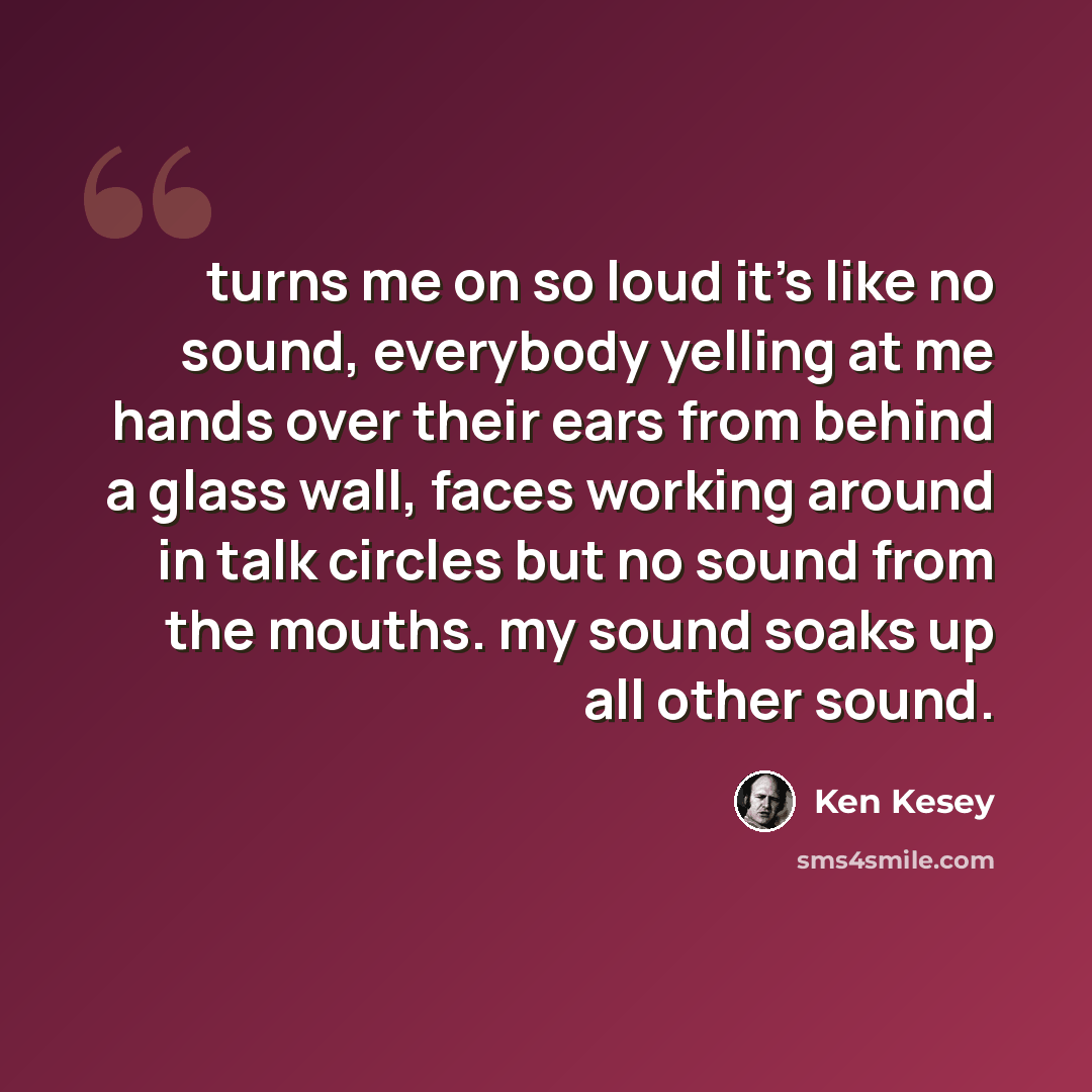 “turns me on so loud it's like no sound, everybody yelling at me hands over their ears from behind a glass wall, faces working around in talk circles but no sound from the mouths. my sound soaks up all other sound.” quote by Ken Kesey