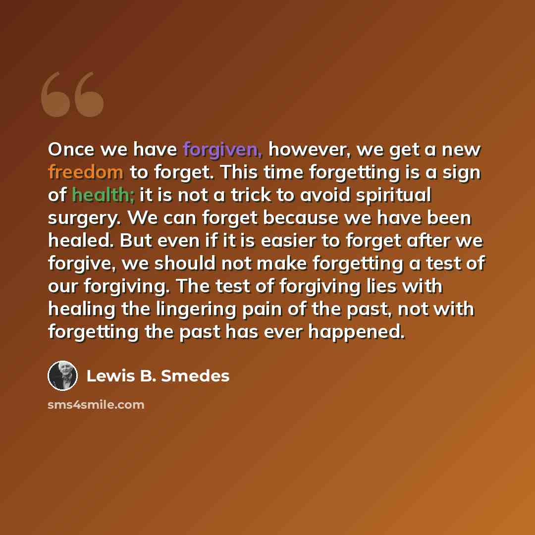 “Once we have forgiven, however, we get a new freedom to forget. This time forgetting is a sign of health; it is not a trick to avoid spiritual surgery. We can forget because we have been healed. But even if it is easier to forget after we forgive, we should not make forgetting a test of our…” quote by Lewis B. Smedes