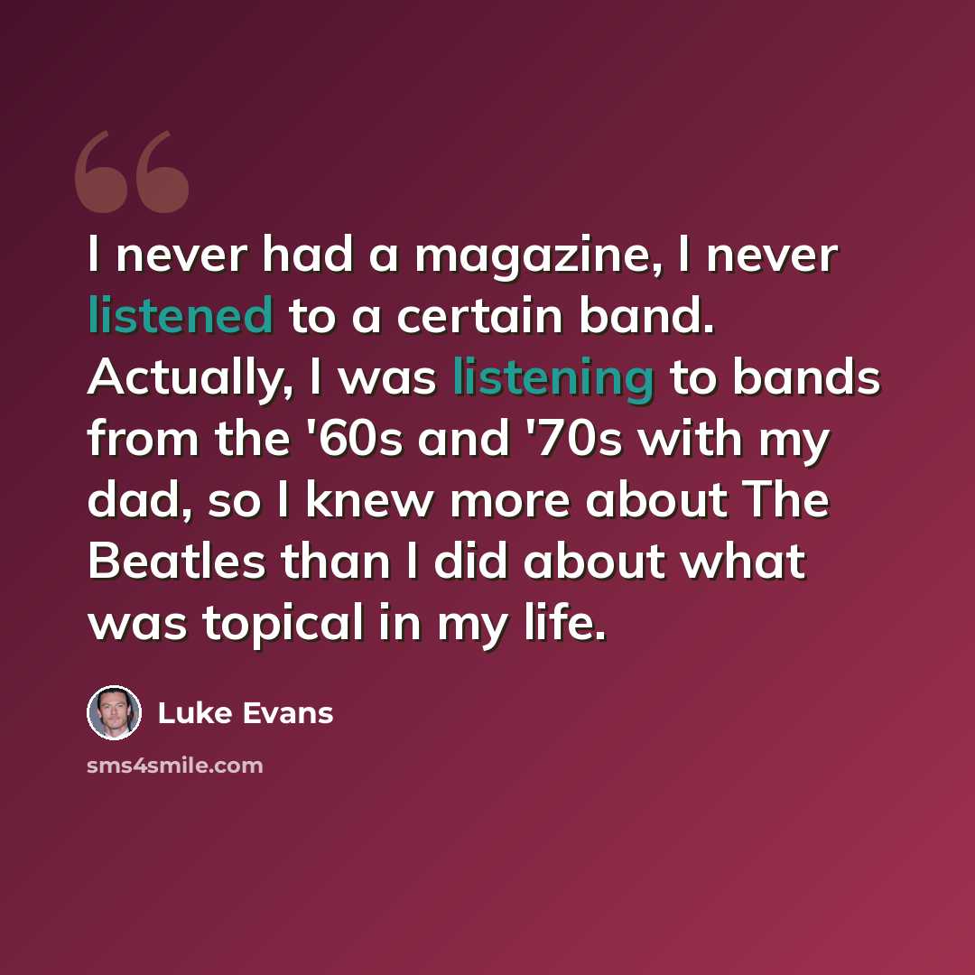 “I never had a magazine, I never listened to a certain band. Actually, I was listening to bands from the '60s and '70s with my dad, so I knew more about The Beatles than I did about what was topical in my life.” quote by Luke Evans
